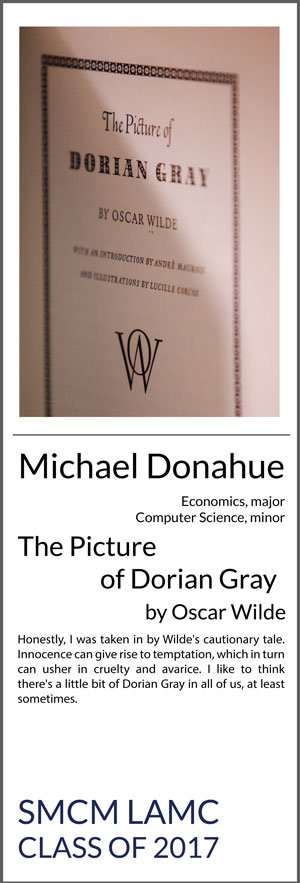 Michael Donahue Economics Major, Computer Science Minor The Picture of Dorian Gray Honestly, I was taken in by Wilde's cautionary tale. Innocence can give rise to temptation, which in turn can usher in cruelty and avarice. I like to think there's a little bit of Dorian Gray in all of us, at least sometimes.
