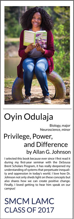 Oyin Odulaja Biology major, Neuroscience minor Privilege, Power, and Difference I selected this book because ever since I first read it during my first-year seminar with the DeSousa Brent Scholars Program, it has really deepened my understanding of systems that perpetuate inequality and oppression in today's world. I love how Dr. Johnson not only sheds light on these concepts but also shares how we can create positive change. Finally, I loved getting to hear him speak on our campus!