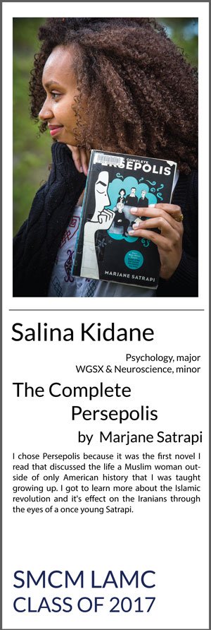 Salina Kidane Psychology with minors in Women, Gender, and Sexuality (WGSX) studies and Neuroscience The Complete Persepolis by Marjane Satrapi I chose Persepolis because it was the first novel I read that discussed the life a Muslim woman outside of only American history that I was taught growing up. I got to learn more about the Islamic revolution and it's effect on the Iranians through the eyes of a once young Satrapi.