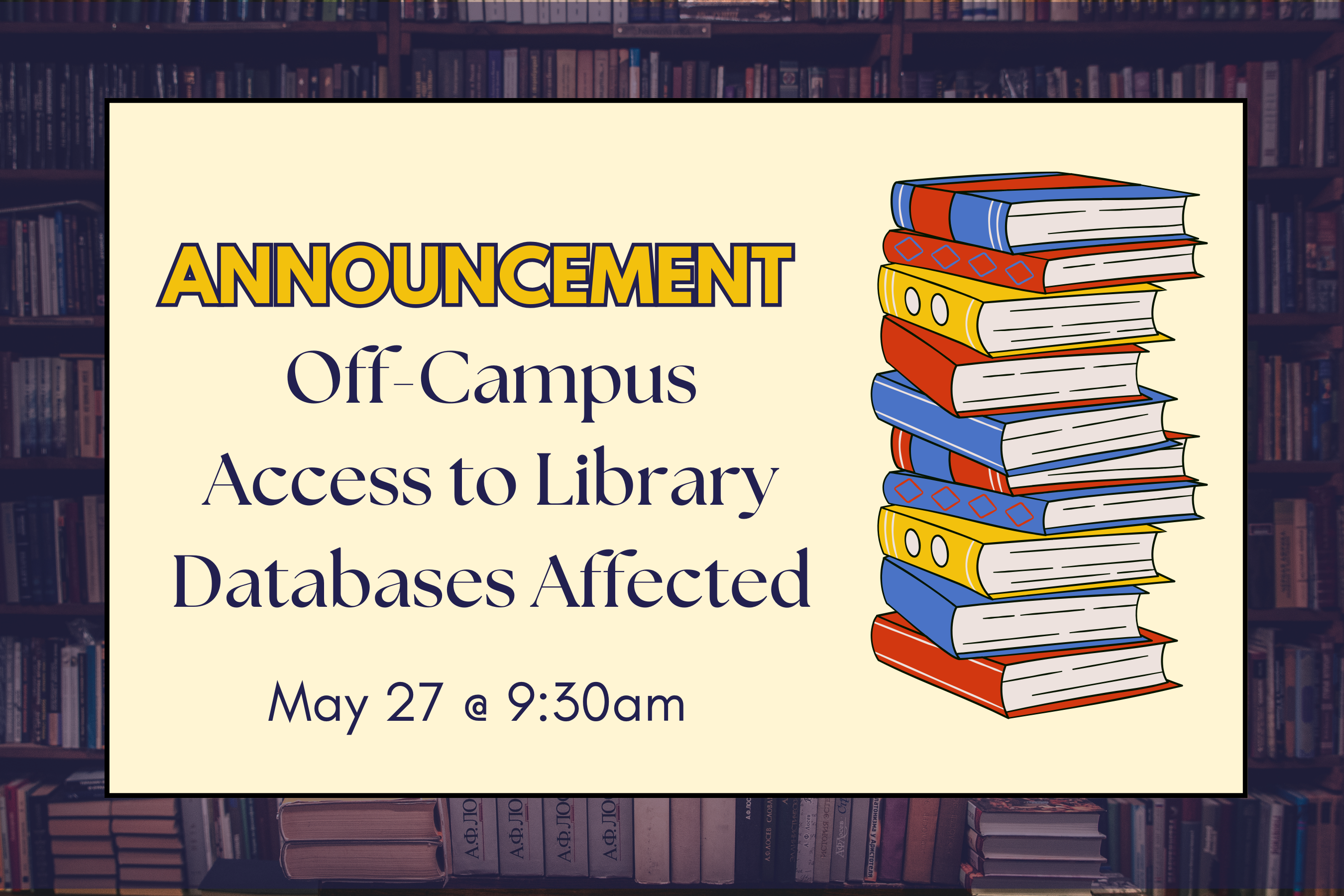 Graphic announcement with a background of bookshelves. The text reads: "ANNOUNCEMENT: Off-Campus Access to Library Databases Affected. May 27 @ 9:30am." To the right of the text is an illustration of a colorful stack of books.
