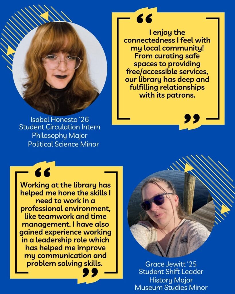 Graphic highlighting two current library employees. The first featured student is Isabel Honesto ‘26. Isabel is a student circulation intern, a philosophy major, and a political science minor. Speaking about their experience working at the library, Isabel is quoted, “I enjoy the connectedness I feel with my local community! From curating safe spaces to providing free/accessible services, our library has deep and fulfilling relationships with its patrons.” The second student featured is Grace JeWitt ‘25. Grace is a student shift leader and is a history major and museum studies minor. Grace is quoted as saying, “Working at the library has helped me hone the skills I need to work in a professional environment, like teamwork and time management. I have also gained experience working in a leadership role which has helped me improve my communication and problem solving skills.”