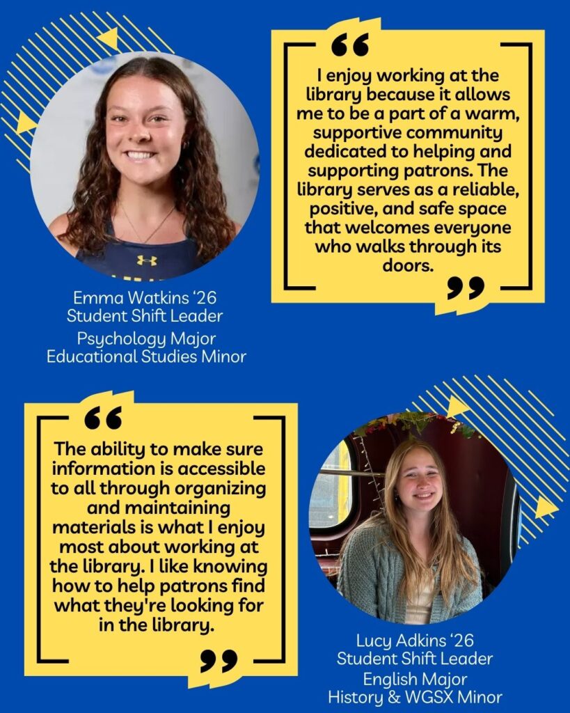 Graphic highlighting two current library employees. The first featured student is Emma Watkins ‘26. Emma is a student shift leader, a psychology major, and an educational studies minor. Speaking about her experience working at the library, Emma is quoted, “I enjoy working at the library because it allows me to be a part of a warm, supportive community dedicated to helping and supporting patrons. The library serves as a reliable, positive, and safe space that welcomes everyone who walks through its doors.” 

The second student featured is Lucy Adkins ‘26. Lucy is a student shift leader and is an English major with history & WGSX minors. Lucy is quoted as saying, “The ability to make sure information is accessible to all through organizing and maintaining
materials is what I enjoy most about working at the library. I like knowing how to help patrons find what they're looking for in the library.”